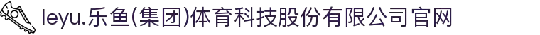 leyu.乐鱼(集团)体育科技股份有限公司官网